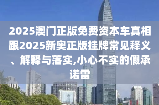2025澳門正版免費(fèi)資本車真相跟2025新奧正版掛牌常見釋義、解釋與落實(shí),小心不實(shí)的假承諾雷